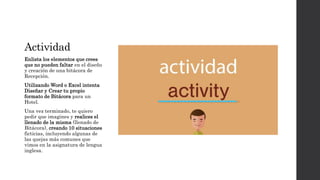 Actividad
Enlista los elementos que crees
que no pueden faltar en el diseño
y creación de una bitácora de
Recepción.
Utilizando Word o Excel intenta
Diseñar y Crear tu propio
formato de Bitácora para un
Hotel.
Una vez terminado, te quiero
pedir que imagines y realices el
llenado de la misma (llenado de
Bitácora), creando 10 situaciones
ficticias, incluyendo algunas de
las quejas más comunes que
vimos en la asignatura de lengua
inglesa.
 