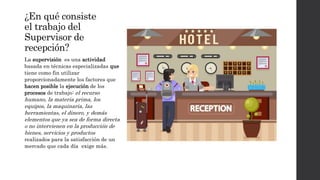 ¿En qué consiste
el trabajo del
Supervisor de
recepción?
La supervisión es una actividad
basada en técnicas especializadas que
tiene como fin utilizar
proporcionadamente los factores que
hacen posible la ejecución de los
procesos de trabajo: el recurso
humano, la materia prima, los
equipos, la maquinaria, las
herramientas, el dinero, y demás
elementos que ya sea de forma directa
o no intervienen en la producción de
bienes, servicios y productos
realizados para la satisfacción de un
mercado que cada día exige más.
 