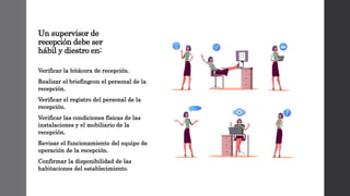 Un supervisor de
recepción debe ser
hábil y diestro en:
Verificar la bitácora de recepción.
Realizar el briefingcon el personal de la
recepción.
Verificar el registro del personal de la
recepción.
Verificar las condiciones físicas de las
instalaciones y el mobiliario de la
recepción.
Revisar el funcionamiento del equipo de
operación de la recepción.
Confirmar la disponibilidad de las
habitaciones del establecimiento.
 