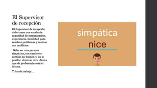El Supervisor
de recepción
El Supervisor de recepción
debe tener una excelente
capacidad de comunicación,
experiencia, habilidad para
resolver problemas y mediar
con conflictos.
Debe ser una persona
simpática, con excelente
sentido del humor, y, en lo
posible, dominar otro idioma
que de preferencia será el
idioma.
Y donde trabaja…
 