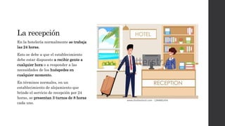 La recepción
En la hotelería normalmente se trabaja
las 24 horas.
Esto se debe a que el establecimiento
debe estar dispuesto a recibir gente a
cualquier hora o a responder a las
necesidades de los huéspedes en
cualquier momento.
En términos normales, en un
establecimiento de alojamiento que
brinde el servicio de recepción por 24
horas, se presentan 3 turnos de 8 horas
cada uno.
 