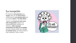 La recepción
Se requieren tres personas para
ocupar cada uno de estos turnos y
evidentemente una persona más para
que pueda cubrir en los días libres.
Siendo así al inicio de cada turno
cada recepcionista ingresa con
responsabilidades similares al
anterior y debe comenzar
enterándose de todas las novedades
que han existido desde que salió de
su anterior turno, así como recibir la
caja cuadrada y todo en orden.
 