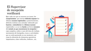 El Supervisor
de recepción
verificará
Que cada vez que se renueva un turno, los
recepcionistas que inician deberán repasar los
últimos sucesos registrados y posteriormente,
deberán realizar una entrada; indicando que
leyeron y entendieron los últimos sucesos
registrados; y a su vez harán un breve resumen
del estado en que encontraron la recepción (
caja completa, orden y aseo del área de trabajo,
movimiento de huéspedes, tours y actividades
que se estén gestando en ese momento; así
como la ubicación de elementos operativos
importantes, cómo vehículos, choferes , etc.
 