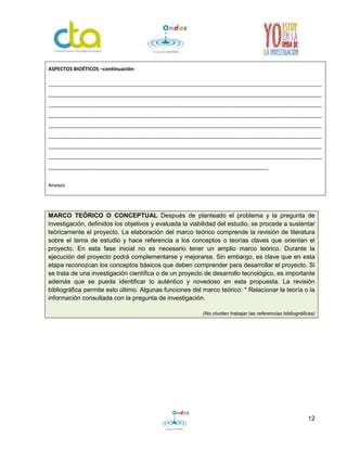 12
MARCO TEÓRICO O CONCEPTUAL Después de planteado el problema y la pregunta de
investigación, definidos los objetivos y evaluada la viabilidad del estudio, se procede a sustentar
teóricamente el proyecto. La elaboración del marco teórico comprende la revisión de literatura
sobre el tema de estudio y hace referencia a los conceptos o teorías claves que orientan el
proyecto. En esta fase inicial no es necesario tener un amplio marco teórico. Durante la
ejecución del proyecto podrá complementarse y mejorarse. Sin embargo, es clave que en esta
etapa reconozcan los conceptos básicos que deben comprender para desarrollar el proyecto. Si
se trata de una investigación científica o de un proyecto de desarrollo tecnológico, es importante
además que se pueda identificar lo auténtico y novedoso en esta propuesta. La revisión
bibliográfica permite esto último. Algunas funciones del marco teórico: * Relacionar la teoría o la
información consultada con la pregunta de investigación.
(No olviden trabajar las referencias bibliográficas)
ASPECTOS BIOÉTICOS –continuación-
_________________________________________________________________________________________________
_________________________________________________________________________________________________
_________________________________________________________________________________________________
_________________________________________________________________________________________________
_________________________________________________________________________________________________
_________________________________________________________________________________________________
_________________________________________________________________________________________________
_________________________________________________________________________________________________
______________________________________________________________________________
Anexos
 