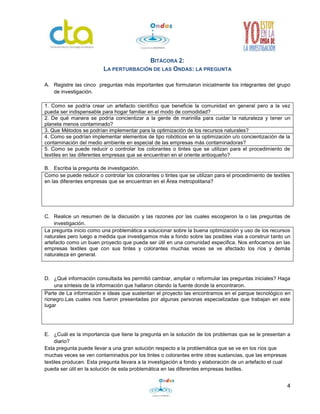 4
BITÁCORA 2:
LA PERTURBACIÓN DE LAS ONDAS: LA PREGUNTA
A. Registre las cinco preguntas más importantes que formularon inicialmente los integrantes del grupo
de investigación.
1. Como se podría crear un artefacto científico que beneficie la comunidad en general pero a la vez
pueda ser indispensable para hogar familiar en el modo de comodidad?
2. De qué manera se podría concientizar a la gente de marinilla para cuidar la naturaleza y tener un
planeta menos contaminado?
3. Que Métodos se podrían implementar para la optimización de los recursos naturales?
4. Como se podrían implementar elementos de tipo robóticos en la optimización u/o concientización de la
contaminación del medio ambiente en especial de las empresas más contaminadoras?
5. Como se puede reducir o controlar los colorantes o tintes que se utilizan para el procedimiento de
textiles en las diferentes empresas que se encuentran en el oriente antioqueño?
B. Escriba la pregunta de investigación.
Como se puede reducir o controlar los colorantes o tintes que se utilizan para el procedimiento de textiles
en las diferentes empresas que se encuentran en el Área metropolitana?
C. Realice un resumen de la discusión y las razones por las cuales escogieron la o las preguntas de
investigación.
La pregunta inicio como una problemática a solucionar sobre la buena optimización y uso de los recursos
naturales pero luego a medida que investigamos más a fondo sobre las posibles vías a construir tanto un
artefacto como un buen proyecto que pueda ser útil en una comunidad especifica. Nos enfocamos en las
empresas textiles que con sus tintes y colorantes muchas veces se ve afectado los ríos y demás
naturaleza en general.
D. ¿Qué información consultada les permitió cambiar, ampliar o reformular las preguntas iniciales? Haga
una síntesis de la información que hallaron citando la fuente donde la encontraron.
Parte de La información e ideas que sustentan el proyecto las encontramos en el parque tecnológico en
rionegro.Las cuales nos fueron presentadas por algunas personas especializadas que trabajan en este
lugar
E. ¿Cuál es la importancia que tiene la pregunta en la solución de los problemas que se le presentan a
diario?
Esta pregunta puede llevar a una gran solución respecto a la problemática que se ve en los ríos que
muchas veces se ven contaminados por los tintes o colorantes entre otras sustancias, que las empresas
textiles producen. Esta pregunta llevara a la investigación a fondo y elaboración de un artefacto el cual
pueda ser útil en la solución de esta problemática en las diferentes empresas textiles.
 