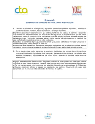 5
BITÁCORA 3:
SUPERPOSICIÓN DE ONDAS: EL PROBLEMA DE INVESTIGACIÓN
A. Describa el problema de investigación y argumente hasta dónde pretende llegar ésta, teniendo en
cuenta los recursos humanos, físicos económicos y el tiempo disponible.
El problema consiste en la contaminación que están sufriendo los ríos a causa de los tintes o colorantes
que emplean las empresas textiles por esto la idea es seguir con el proyecto lo más que se pueda.
Teniendo en cuenta la construcción de un artefacto que sea útil para aquellas empresas textiles que
trabajan con tintes y colorantes los cuales afectan mucho los ríos, y lo que queremos es contribuir con
este artefacto a la reducción o control de estas sustancias.
Respecto a lo económico el presupuesto seria variado ya que este artefacto es innovador y requiere de
mucha investigación para que tenga un buen uso.
El tiempo se vería afectado por las distintas actividades o proyectos que el colegio nos plantee además
de nuestros compromisos personales sin embargo la disposición para realizar este proyecto es total.
B. En un escrito relate cuáles elementos le parecieron significativos del proceso de conformación de
grupos de investigación, formulación de la pregunta y planteamiento del problema, con relación a las
vivencias (fortalezas y dificultades) de los niños, niños y jóvenes al asumirse como grupo de
investigación.
El grupo de investigación comenzó con 5 integrante, cada uno de ellos aportaba sus ideas para siempre
conformar un buen trabajo en equipo, Todas las ideas, aportes entre otros eran siempre escuchadas para
al Fin con los aportes de todos conformar una sola idea, Después de varias reuniones de ONDAS los
profesores decidieron reforzar el equipo con estudiantes de séptimo. Actualmente el equipo está
conformado por 10 personas entre estudiantes de noveno y de séptimo.
 
