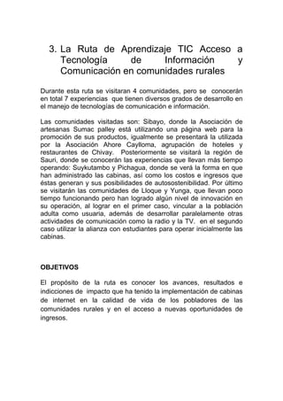 3. La Ruta de Aprendizaje TIC Acceso a
     Tecnología    de     Información    y
     Comunicación en comunidades rurales

Durante esta ruta se visitaran 4 comunidades, pero se conocerán
en total 7 experiencias que tienen diversos grados de desarrollo en
el manejo de tecnologías de comunicación e información.

Las comunidades visitadas son: Sibayo, donde la Asociación de
artesanas Sumac palley está utilizando una página web para la
promoción de sus productos, igualmente se presentará la utilizada
por la Asociación Ahore Caylloma, agrupación de hoteles y
restaurantes de Chivay. Posteriormente se visitará la región de
Sauri, donde se conocerán las experiencias que llevan más tiempo
operando: Suykutambo y Pichagua, donde se verá la forma en que
han administrado las cabinas, así como los costos e ingresos que
éstas generan y sus posibilidades de autosostenibilidad. Por último
se visitarán las comunidades de Lloque y Yunga, que llevan poco
tiempo funcionando pero han logrado algún nivel de innovación en
su operación, al lograr en el primer caso, vincular a la población
adulta como usuaria, además de desarrollar paralelamente otras
actividades de comunicación como la radio y la TV. en el segundo
caso utilizar la alianza con estudiantes para operar inicialmente las
cabinas.



OBJETIVOS

El propósito de la ruta es conocer los avances, resultados e
indicciones de impacto que ha tenido la implementación de cabinas
de internet en la calidad de vida de los pobladores de las
comunidades rurales y en el acceso a nuevas oportunidades de
ingresos.
 