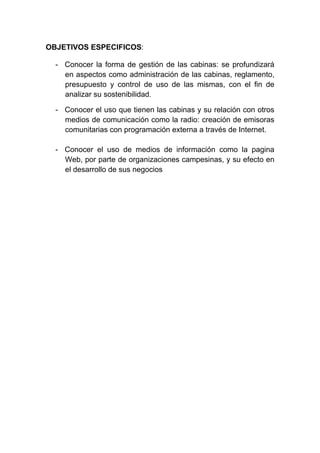 OBJETIVOS ESPECIFICOS:

  - Conocer la forma de gestión de las cabinas: se profundizará
    en aspectos como administración de las cabinas, reglamento,
    presupuesto y control de uso de las mismas, con el fin de
    analizar su sostenibilidad.

  - Conocer el uso que tienen las cabinas y su relación con otros
    medios de comunicación como la radio: creación de emisoras
    comunitarias con programación externa a través de Internet.

  - Conocer el uso de medios de información como la pagina
    Web, por parte de organizaciones campesinas, y su efecto en
    el desarrollo de sus negocios
 
