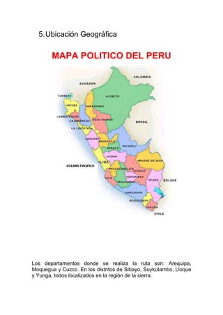 5. Ubicación Geográfica

        MAPA POLITICO DEL PERU




Los departamentos donde se realiza la ruta son: Arequipa,
Moquegua y Cuzco. En los distritos de Sibayo, Suykutambo, Lloque
y Yunga, todos localizados en la región de la sierra.
 
