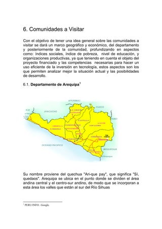 6. Comunidades a Visitar

Con el objetivo de tener una idea general sobre las comunidades a
visitar se dará un marco geográfico y económico, del departamento
y posteriormente de la comunidad, profundizando en aspectos
como: índices sociales, índice de pobreza, nivel de educación, y
organizaciones productivas, ya que teniendo en cuenta el objeto del
proyecto financiado y las competencias necesarias para hacer un
uso eficiente de la inversión en tecnología, estos aspectos son los
que permiten analizar mejor la situación actual y las posibilidades
de desarrollo.

6.1. Departamento de Arequipa 1




Su nombre proviene del quechua "Ari-que pay", que significa "Sí,
quedaos". Arequipa se ubica en el punto donde se dividen el área
andina central y el centro-sur andino, de modo que se incorporan a
esta área los valles que están al sur del Río Sihuas



1
    PERU/INFO . Google.
 