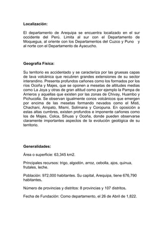 Localización:

El departamento de Arequipa se encuentra localizado en el sur
occidente del Perú. Limita al sur con el Departamento de
Moquegua, al oriente con los Departamentos del Cuzco y Puno y
al norte con el Departamento de Ayacucho.



Geografía Física:

Su territorio es accidentado y se caracteriza por las gruesas capas
de lava volcánica que recubren grandes extensiones de su sector
interandino. Presenta profundos cañones como los formados por los
ríos Ocoña y Majes, que se oponen a mesetas de altitudes medias
como La Joya y otras de gran altitud como por ejemplo la Pampa de
Arrieros y aquellas que existen por las zonas de Chivay, Huambo y
Pichucolla. Se observan igualmente conos volcánicos que emergen
por encima de las mesetas formando nevados como el Misti,
Chachani, Ampato, Mismi, Solimana y Coropuna. En oposición a
estas altas cumbres, existen profundos e imponente cañones como
los de Majes, Colca, Sihuas y Ocoña, donde pueden observarse
claramente importantes aspectos de la evolución geológica de su
territorio.




Generalidades:

Área o superficie: 63,345 km2.

Principales recursos: trigo, algodón, arroz, cebolla, ajos, quinua,
frutales, leche.

Población: 972,000 habitantes. Su capital, Arequipa, tiene 676,790
habitantes.

Número de provincias y distritos: 8 provincias y 107 distritos.

Fecha de Fundación: Como departamento, el 26 de Abril de 1,822.
 