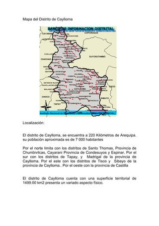 Mapa del Distrito de Caylloma




Localización:


El distrito de Caylloma, se encuentra a 220 Kilómetros de Arequipa.
su población aproximada es de 7 000 habitantes

Por el norte limita con los distritos de Santo Thomas, Provincia de
Chumbivilcas, Cayarani Provincia de Condesuyos y Espinar. Por el
sur con los distritos de Tapay, y Madrigal de la provincia de
Caylloma. Por el este con los distritos de Tisco y Sibayo de la
provincia de Caylloma.. Por el oeste con la provincia de Castilla


El distrito de Caylloma cuenta con una superficie territorial de
1499.00 km2 presenta un variado aspecto físico.
 