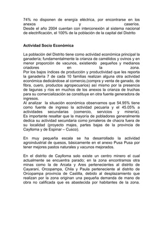 74% no disponen de energía eléctrica, por encontrarse en los
anexos                            y                           caseríos.
Desde el año 2004 cuentan con interconexión al sistema nacional
de electrificación, el 100% de la población de la capital del Distrito


Actividad Socio Económica

La población del Distrito tiene como actividad económica principal la
ganadería; fundamentalmente la crianza de camélidos y ovinos y en
menor proporción de vacunos, existiendo pequeños y medianos
criadores                   en               la                zona.
Por los bajos índices de producción y productividad que les reporta
la ganadería 7 de cada 10 familias realizan alguna otra actividad
económica dedicándose al comercio,(compra y venta de ganado, de
fibra, cuero, productos agropecuarios) así mismo por la presencia
de lagunas y ríos en muchos de los anexos la crianza de truchas
para su comercialización se constituye en otra fuente generadora de
ingresos.
Al analizar la situación económica observamos que 54.95% tiene
como fuente de ingreso la actividad pecuaria y el 45.05% a
actividades secundarias (comercio, servicios y minería).
Es importante resaltar que la mayoría de pobladores generalmente
dedica su actividad secundaria como jornaleros de chacra fuera de
su localidad (proyecto majes, partes bajas de la provincia de
Caylloma y de Espinar – Cusco).

En muy pequeña escala se ha desarrollado la actividad
agroindustrial de quesos, básicamente en el anexo Pusa Pusa por
tener mejores pastos naturales y vacunos mejorados.

En el distrito de Caylloma solo existe un centro minero el cual
actualmente se encuentra parado; en la zona encontramos otra
minas como la de Arcata y Ares pertenecientes al distrito de
Cayarani, Orcopampa, Chila y Paula perteneciente al distrito de
Orcopampa provincia de Castilla, debido al desplazamiento que
realizan por la zona originan una pequeña demanda de mano de
obra no calificada que es abastecida por habitantes de la zona.
 