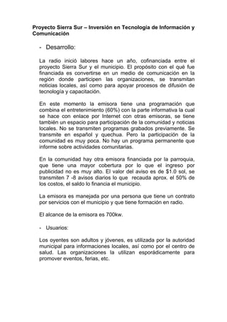 Proyecto Sierra Sur – Inversión en Tecnología de Información y
Comunicación

  - Desarrollo:

  La radio inició labores hace un año, cofinanciada entre el
  proyecto Sierra Sur y el municipio. El propósito con el qué fue
  financiada es convertirse en un medio de comunicación en la
  región donde participen las organizaciones, se transmitan
  noticias locales, así como para apoyar procesos de difusión de
  tecnología y capacitación.

  En este momento la emisora tiene una programación que
  combina el entretenimiento (60%) con la parte informativa la cual
  se hace con enlace por Internet con otras emisoras, se tiene
  también un espacio para participación de la comunidad y noticias
  locales. No se transmiten programas grabados previamente. Se
  transmite en español y quechua. Pero la participación de la
  comunidad es muy poca. No hay un programa permanente que
  informe sobre actividades comunitarias.

  En la comunidad hay otra emisora financiada por la parroquia,
  que tiene una mayor cobertura por lo que el ingreso por
  publicidad no es muy alto. El valor del aviso es de $1.0 sol, se
  transmiten 7 -8 avisos diarios lo que recauda aprox. el 50% de
  los costos, el saldo lo financia el municipio.

  La emisora es manejada por una persona que tiene un contrato
  por servicios con el municipio y que tiene formación en radio.

  El alcance de la emisora es 700kw.

  - Usuarios:

  Los oyentes son adultos y jóvenes, es utilizada por la autoridad
  municipal para informaciones locales, así como por el centro de
  salud. Las organizaciones la utilizan esporádicamente para
  promover eventos, ferias, etc.
 