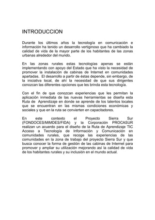 INTRODUCCION

Durante los últimos años la tecnología en comunicación e
información ha tenido un desarrollo vertiginoso que ha cambiado la
calidad de vida de la mayor parte de los habitantes de las zonas
urbanas alrededor del mundo.

En las zonas rurales estas tecnologías apenas se están
implementando con apoyo del Estado que ha visto la necesidad de
promover la instalación de cabinas de Internet en comunidades
apartadas. El desarrollo a partir de éstas depende, sin embargo, de
la iniciativa local, de ahí la necesidad de que sus dirigentes
conozcan las diferentes opciones que les brinda esta tecnología.

Con el fin de que conozcan experiencias que les permitan la
aplicación inmediata de las nuevas herramientas se diseña esta
Ruta de Aprendizaje en donde se aprende de los talentos locales
que se encuentran en las mismas condiciones económicas y
sociales y que en la ruta se convierten en capacitadores.

En      este      contexto       el      Proyecto     Sierra   Sur
(FONDOCES/MIMDES/FIDA) y la Corporación PROCASUR
realizan un acuerdo para el diseño de la Ruta de Aprendizaje TIC
Acceso a Tecnología de Información y Comunicación en
comunidades rurales, que recoge las experiencias de las
comunidades en la zona de trabajo del proyecto Sierra Sur y que
busca conocer la forma de gestión de las cabinas de Internet para
promover y ampliar su utilización mejorando así la calidad de vida
de los habitantes rurales y su inclusión en el mundo actual.
 