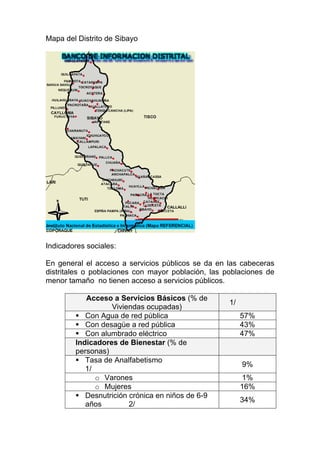 Mapa del Distrito de Sibayo




Indicadores sociales:

En general el acceso a servicios públicos se da en las cabeceras
distritales o poblaciones con mayor población, las poblaciones de
menor tamaño no tienen acceso a servicios públicos.

           Acceso a Servicios Básicos (% de
                                                    1/
                  Viviendas ocupadas)
           Con Agua de red pública                       57%
           Con desagüe a red pública                     43%
           Con alumbrado eléctrico                       47%
        Indicadores de Bienestar (% de
        personas)
           Tasa de Analfabetismo
                                                         9%
           1/
              o Varones                                  1%
              o Mujeres                                  16%
           Desnutrición crónica en niños de 6-9
                                                         34%
           años         2/
 