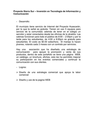 Proyecto Sierra Sur – Inversión en Tecnología de Información y
Comunicación


  - Desarrollo:

  El municipio tiene servicio de Internet del Proyecto Huascarán,
  por lo que la señal es gratuita. Tienen en uso 5 equipos para
  servicio de la comunidad, además de tener en el colegio un
  servidor y estar conectados desde las oficinas de la alcaldía. Las
  cabinas funcionan para todo el público de 8:00 – 2:00pm y por la
  tarde para los estudiantes, de 4:00 a 6:00pm es gratuito para
  estudiantes. El costo es $0.50 soles/hora. El manejo lo hacen
  jóvenes, rotando cada 3 meses con un contrato por servicios.

  Hay una      asociación que ha diseñado una estrategia de
  comunicación     para apoyar la promoción y venta de sus
  productos, dentro de este portafolio se tiene una página WEB,
  un catálogo, un brochure, afiches, esto les ha permitido mejorar
  su participación en los eventos comerciales y continuar la
  comunicación con sus clientes.

  - Logros:

     Diseño de una estrategia comercial que apoya la labor
     comercial

     Diseño y uso de la pagina WEB
 