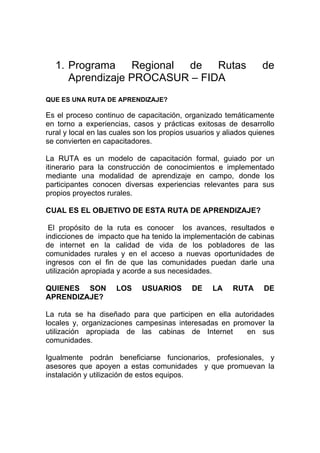 1. Programa    Regional de   Rutas                              de
     Aprendizaje PROCASUR – FIDA
QUE ES UNA RUTA DE APRENDIZAJE?

Es el proceso continuo de capacitación, organizado temáticamente
en torno a experiencias, casos y prácticas exitosas de desarrollo
rural y local en las cuales son los propios usuarios y aliados quienes
se convierten en capacitadores.

La RUTA es un modelo de capacitación formal, guiado por un
itinerario para la construcción de conocimientos e implementado
mediante una modalidad de aprendizaje en campo, donde los
participantes conocen diversas experiencias relevantes para sus
propios proyectos rurales.

CUAL ES EL OBJETIVO DE ESTA RUTA DE APRENDIZAJE?

 El propósito de la ruta es conocer los avances, resultados e
indicciones de impacto que ha tenido la implementación de cabinas
de internet en la calidad de vida de los pobladores de las
comunidades rurales y en el acceso a nuevas oportunidades de
ingresos con el fin de que las comunidades puedan darle una
utilización apropiada y acorde a sus necesidades.

QUIENES SON          LOS     USUARIOS       DE     LA    RUTA     DE
APRENDIZAJE?

La ruta se ha diseñado para que participen en ella autoridades
locales y, organizaciones campesinas interesadas en promover la
utilización apropiada de las cabinas de Internet       en sus
comunidades.

Igualmente podrán beneficiarse funcionarios, profesionales, y
asesores que apoyen a estas comunidades y que promuevan la
instalación y utilización de estos equipos.
 