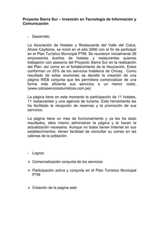 Proyecto Sierra Sur – Inversión en Tecnología de Información y
Comunicación


  - Desarrollo:

  La Asociación de Hoteles y Restaurante del Valle del Colca,
  Ahore Caylloma, se inició en el año 2006 con el fin de participar
  en el Plan Turístico Municipal PTM. Se reunieron inicialmente 26
  empresarios dueños de hoteles y restaurantes quienes
  trabajaron con asesoría del Proyecto Sierra Sur en la realización
  del Plan, así como en el fortalecimiento de la Asociación. Estos
  conforman un 35% de los servicios hoteleros de Chivay. Como
  resultado de estas reuniones se decidió la creación de una
  página WEB conjunta que les permitiera comercializar de una
  forma más eficiente sus servicios a un menor costo.
  (www.colcaserviciosturísticos.com.pe)

  La página tiene en este momento la participación de 11 hoteles,
  11 restaurantes y una agencia de turismo. Esta herramienta les
  ha facilitado la recepción de reservas y la promoción de sus
  servicios.

  La página tiene un mes de funcionamiento y ya les ha dado
  resultados, ellos mismo administran la página y le hacen la
  actualización necesaria. Aunque no todos tienen Internet en sus
  establecimientos, tienen facilidad de consultar su correo en las
  cabinas de la población.



  - Logros:

     Comercialización conjunta de los servicios

     Participación activa y conjunta en el Plan Turístico Municipal
     PTM


     Creación de la pagina web
 