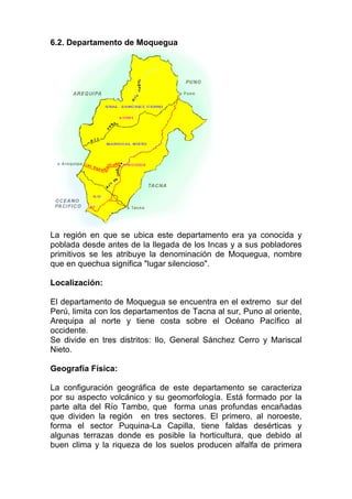 6.2. Departamento de Moquegua




La región en que se ubica este departamento era ya conocida y
poblada desde antes de la llegada de los Incas y a sus pobladores
primitivos se les atribuye la denominación de Moquegua, nombre
que en quechua significa "lugar silencioso".

Localización:

El departamento de Moquegua se encuentra en el extremo sur del
Perú, limita con los departamentos de Tacna al sur, Puno al oriente,
Arequipa al norte y tiene costa sobre el Océano Pacífico al
occidente.
Se divide en tres distritos: Ilo, General Sánchez Cerro y Mariscal
Nieto.

Geografía Física:

La configuración geográfica de este departamento se caracteriza
por su aspecto volcánico y su geomorfología. Está formado por la
parte alta del Río Tambo, que forma unas profundas encañadas
que dividen la región en tres sectores. El primero, al noroeste,
forma el sector Puquina-La Capilla, tiene faldas desérticas y
algunas terrazas donde es posible la horticultura, que debido al
buen clima y la riqueza de los suelos producen alfalfa de primera
 