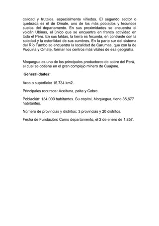 calidad y frutales, especialmente viñedos. El segundo sector o
quebrada es el de Omate, uno de los más poblados y fecundos
suelos del departamento. En sus proximidades se encuentra el
volcán Ubinas, el único que se encuentra en franca actividad en
todo el Perú. En sus faldas, la tierra es fecunda, en contraste con la
soledad y la esterilidad de sus cumbres. En la parte sur del sistema
del Río Tambo se encuentra la localidad de Carumas, que con la de
Puquina y Omate, forman los centros más vitales de esa geografía.


Moquegua es uno de los principales productores de cobre del Perú,
el cual se obtiene en el gran complejo minero de Cuajone.

Generalidades:

Área o superficie: 15,734 km2.

Principales recursos: Aceituna, palta y Cobre.

Población: 134,000 habitantes. Su capital, Moquegua, tiene 35,677
habitantes.

Número de provincias y distritos: 3 provincias y 20 distritos.

Fecha de Fundación: Como departamento, el 2 de enero de 1,857.
 
