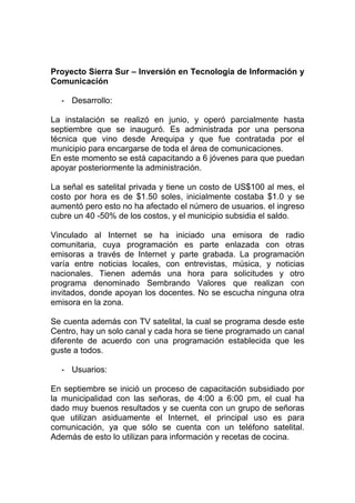 Proyecto Sierra Sur – Inversión en Tecnología de Información y
Comunicación

  - Desarrollo:

La instalación se realizó en junio, y operó parcialmente hasta
septiembre que se inauguró. Es administrada por una persona
técnica que vino desde Arequipa y que fue contratada por el
municipio para encargarse de toda el área de comunicaciones.
En este momento se está capacitando a 6 jóvenes para que puedan
apoyar posteriormente la administración.

La señal es satelital privada y tiene un costo de US$100 al mes, el
costo por hora es de $1.50 soles, inicialmente costaba $1.0 y se
aumentó pero esto no ha afectado el número de usuarios. el ingreso
cubre un 40 -50% de los costos, y el municipio subsidia el saldo.

Vinculado al Internet se ha iniciado una emisora de radio
comunitaria, cuya programación es parte enlazada con otras
emisoras a través de Internet y parte grabada. La programación
varía entre noticias locales, con entrevistas, música, y noticias
nacionales. Tienen además una hora para solicitudes y otro
programa denominado Sembrando Valores que realizan con
invitados, donde apoyan los docentes. No se escucha ninguna otra
emisora en la zona.

Se cuenta además con TV satelital, la cual se programa desde este
Centro, hay un solo canal y cada hora se tiene programado un canal
diferente de acuerdo con una programación establecida que les
guste a todos.

  - Usuarios:

En septiembre se inició un proceso de capacitación subsidiado por
la municipalidad con las señoras, de 4:00 a 6:00 pm, el cual ha
dado muy buenos resultados y se cuenta con un grupo de señoras
que utilizan asiduamente el Internet, el principal uso es para
comunicación, ya que sólo se cuenta con un teléfono satelital.
Además de esto lo utilizan para información y recetas de cocina.
 