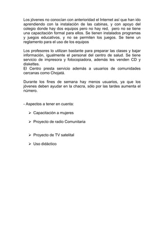 Los jóvenes no conocían con anterioridad el Internet así que han ido
aprendiendo con la instalación de las cabinas, y con apoyo del
colegio donde hay dos equipos pero no hay red, pero no se tiene
una capacitación formal para ellos. Se tienen instalados programas
y juegos educativos, y no se permiten los juegos. Se tiene un
reglamento para el uso de los equipos

Los profesores lo utilizan bastante para preparar las clases y bajar
información, igualmente el personal del centro de salud. Se tiene
servicio de impresora y fotocopiadora, además les venden CD y
diskettes.
El Centro presta servicio además a usuarios de comunidades
cercanas como Chojatá.

Durante los fines de semana hay menos usuarios, ya que los
jóvenes deben ayudar en la chacra, sólo por las tardes aumenta el
número.


- Aspectos a tener en cuenta:

     Capacitación a mujeres

     Proyecto de radio Comunitaria


     Proyecto de TV satelital

     Uso didáctico
 