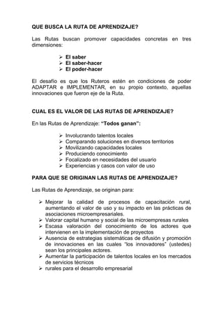 QUE BUSCA LA RUTA DE APRENDIZAJE?

Las Rutas buscan promover capacidades concretas en tres
dimensiones:

              El saber
              El saber-hacer
              El poder-hacer

El desafío es que los Ruteros estén en condiciones de poder
ADAPTAR e IMPLEMENTAR, en su propio contexto, aquellas
innovaciones que fueron eje de la Ruta.


CUAL ES EL VALOR DE LAS RUTAS DE APRENDIZAJE?

En las Rutas de Aprendizaje: “Todos ganan”:

              Involucrando talentos locales
              Comparando soluciones en diversos territorios
              Movilizando capacidades locales
              Produciendo conocimiento
              Focalizado en necesidades del usuario
              Experiencias y casos con valor de uso

PARA QUE SE ORIGINAN LAS RUTAS DE APRENDIZAJE?

Las Rutas de Aprendizaje, se originan para:

     Mejorar la calidad de procesos de capacitación rural,
     aumentando el valor de uso y su impacto en las prácticas de
     asociaciones microempresariales.
     Valorar capital humano y social de las microempresas rurales
     Escasa valoración del conocimiento de los actores que
     intervienen en la implementación de proyectos
     Ausencia de estrategias sistemáticas de difusión y promoción
     de innovaciones en las cuales “los innovadores” (ustedes)
     sean los principales actores.
     Aumentar la participación de talentos locales en los mercados
     de servicios técnicos
     rurales para el desarrollo empresarial
 
