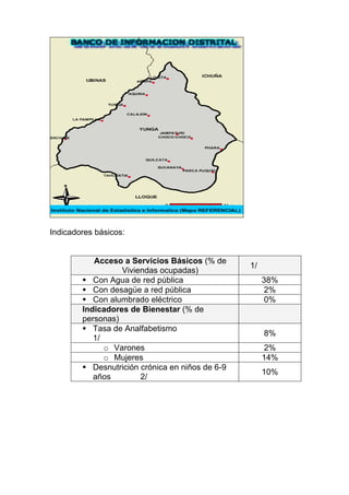 Indicadores básicos:


           Acceso a Servicios Básicos (% de
                                                  1/
                  Viviendas ocupadas)
           Con Agua de red pública                     38%
           Con desagüe a red pública                   2%
           Con alumbrado eléctrico                     0%
        Indicadores de Bienestar (% de
        personas)
           Tasa de Analfabetismo
                                                       8%
           1/
              o Varones                                2%
              o Mujeres                                14%
           Desnutrición crónica en niños de 6-9
                                                       10%
           años         2/
 