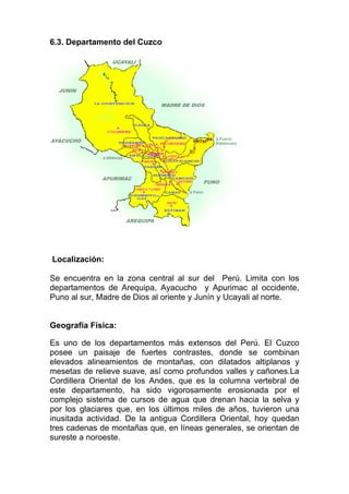 6.3. Departamento del Cuzco




Localización:

Se encuentra en la zona central al sur del Perú. Limita con los
departamentos de Arequipa, Ayacucho y Apurimac al occidente,
Puno al sur, Madre de Dios al oriente y Junín y Ucayali al norte.


Geografía Física:

Es uno de los departamentos más extensos del Perú. El Cuzco
posee un paisaje de fuertes contrastes, donde se combinan
elevados alineamientos de montañas, con dilatados altiplanos y
mesetas de relieve suave, así como profundos valles y cañones.La
Cordillera Oriental de los Andes, que es la columna vertebral de
este departamento, ha sido vigorosamente erosionada por el
complejo sistema de cursos de agua que drenan hacia la selva y
por los glaciares que, en los últimos miles de años, tuvieron una
inusitada actividad. De la antigua Cordillera Oriental, hoy quedan
tres cadenas de montañas que, en líneas generales, se orientan de
sureste a noroeste.
 