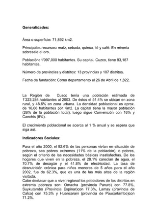 Generalidades:


Área o superficie: 71,892 km2.

Principales recursos: maíz, cebada, quinua, té y café. En minería
sobresale el oro.

Población: 1'097,000 habitantes. Su capital, Cuzco, tiene 93,187
habitantes.

Número de provincias y distritos: 13 provincias y 107 distritos.

Fecha de fundación: Como departamento el 26 de Abril de 1,822.



La Región de        Cusco tenía una población estimada de
1’223,284.habitantes al 2003. De éstos el 51.4% se ubican en zona
rural, y 48.6% en zona urbana. La densidad poblacional es aprox.
de 16,06 habitantes por Km2. La capital tiene la mayor población
(26% de la población total), luego sigue Convención con 16% y
Canchis (8%).

El crecimiento poblacional se acerca al 1 % anual y se espera que
siga así.

Indicadores Sociales:

Para el año 2000, el 92.6% de las personas vivían en situación de
pobreza, sea pobres extremos (11% de la población), o pobres,
según el criterio de las necesidades básicas insatisfechas. De los
hogares que viven en la pobreza, el 28.1% carecían de agua, el
70.7% de desagüe y el 41.8% de electricidad. La tasa de
desnutrición crónica para niños menores de 5 años para el año
2002, fue de 62.3%, que es una de las más altas de la región
visitada.
Cabe destacar que a nivel regional los pobladores de los distritos en
extrema pobreza son: Omacha (provincia Paruro) con 77.8%,
Suykutambo (Provincia Espinar)con 77.3%, Lamay (provincia de
Calca) con 75.3% y Huancarani (provincia de Paucartambo)con
71.2%.
 