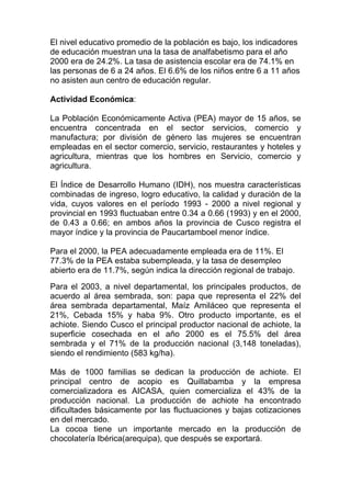 El nivel educativo promedio de la población es bajo, los indicadores
de educación muestran una la tasa de analfabetismo para el año
2000 era de 24.2%. La tasa de asistencia escolar era de 74.1% en
las personas de 6 a 24 años. El 6.6% de los niños entre 6 a 11 años
no asisten aun centro de educación regular.

Actividad Económica:

La Población Económicamente Activa (PEA) mayor de 15 años, se
encuentra concentrada en el sector servicios, comercio y
manufactura; por división de género las mujeres se encuentran
empleadas en el sector comercio, servicio, restaurantes y hoteles y
agricultura, mientras que los hombres en Servicio, comercio y
agricultura.

El Índice de Desarrollo Humano (IDH), nos muestra características
combinadas de ingreso, logro educativo, la calidad y duración de la
vida, cuyos valores en el período 1993 - 2000 a nivel regional y
provincial en 1993 fluctuaban entre 0.34 a 0.66 (1993) y en el 2000,
de 0.43 a 0.66; en ambos años la provincia de Cusco registra el
mayor índice y la provincia de Paucartamboel menor índice.

Para el 2000, la PEA adecuadamente empleada era de 11%. El
77.3% de la PEA estaba subempleada, y la tasa de desempleo
abierto era de 11.7%, según indica la dirección regional de trabajo.
Para el 2003, a nivel departamental, los principales productos, de
acuerdo al área sembrada, son: papa que representa el 22% del
área sembrada departamental, Maíz Amiláceo que representa el
21%, Cebada 15% y haba 9%. Otro producto importante, es el
achiote. Siendo Cusco el principal productor nacional de achiote, la
superficie cosechada en el año 2000 es el 75.5% del área
sembrada y el 71% de la producción nacional (3,148 toneladas),
siendo el rendimiento (583 kg/ha).

Más de 1000 familias se dedican la producción de achiote. El
principal centro de acopio es Quillabamba y la empresa
comercializadora es AICASA, quien comercializa el 43% de la
producción nacional. La producción de achiote ha encontrado
dificultades básicamente por las fluctuaciones y bajas cotizaciones
en del mercado.
La cocoa tiene un importante mercado en la producción de
chocolatería Ibérica(arequipa), que después se exportará.
 
