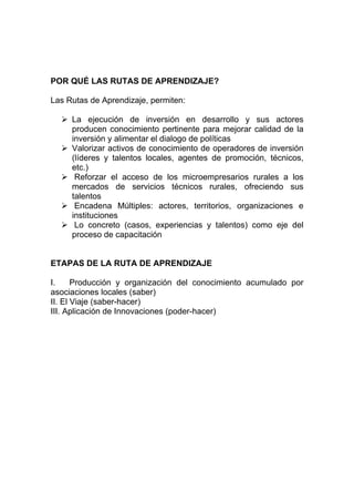 POR QUÉ LAS RUTAS DE APRENDIZAJE?

Las Rutas de Aprendizaje, permiten:

     La ejecución de inversión en desarrollo y sus actores
     producen conocimiento pertinente para mejorar calidad de la
     inversión y alimentar el dialogo de políticas
     Valorizar activos de conocimiento de operadores de inversión
     (líderes y talentos locales, agentes de promoción, técnicos,
     etc.)
      Reforzar el acceso de los microempresarios rurales a los
     mercados de servicios técnicos rurales, ofreciendo sus
     talentos
      Encadena Múltiples: actores, territorios, organizaciones e
     instituciones
      Lo concreto (casos, experiencias y talentos) como eje del
     proceso de capacitación


ETAPAS DE LA RUTA DE APRENDIZAJE

I.     Producción y organización del conocimiento acumulado por
asociaciones locales (saber)
II. El Viaje (saber-hacer)
III. Aplicación de Innovaciones (poder-hacer)
 