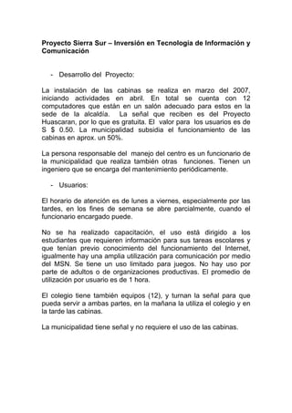 Proyecto Sierra Sur – Inversión en Tecnología de Información y
Comunicación


  - Desarrollo del Proyecto:

La instalación de las cabinas se realiza en marzo del 2007,
iniciando actividades en abril. En total se cuenta con 12
computadores que están en un salón adecuado para estos en la
sede de la alcaldía. La señal que reciben es del Proyecto
Huascaran, por lo que es gratuita. El valor para los usuarios es de
S $ 0.50. La municipalidad subsidia el funcionamiento de las
cabinas en aprox. un 50%.

La persona responsable del manejo del centro es un funcionario de
la municipalidad que realiza también otras funciones. Tienen un
ingeniero que se encarga del mantenimiento periódicamente.

  - Usuarios:

El horario de atención es de lunes a viernes, especialmente por las
tardes, en los fines de semana se abre parcialmente, cuando el
funcionario encargado puede.

No se ha realizado capacitación, el uso está dirigido a los
estudiantes que requieren información para sus tareas escolares y
que tenían previo conocimiento del funcionamiento del Internet,
igualmente hay una amplia utilización para comunicación por medio
del MSN. Se tiene un uso limitado para juegos. No hay uso por
parte de adultos o de organizaciones productivas. El promedio de
utilización por usuario es de 1 hora.

El colegio tiene también equipos (12), y turnan la señal para que
pueda servir a ambas partes, en la mañana la utiliza el colegio y en
la tarde las cabinas.

La municipalidad tiene señal y no requiere el uso de las cabinas.
 