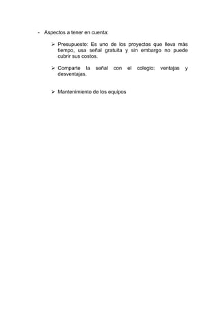 - Aspectos a tener en cuenta:

        Presupuesto: Es uno de los proyectos que lleva más
        tiempo, usa señal gratuita y sin embargo no puede
        cubrir sus costos.

        Comparte la    señal    con    el   colegio:   ventajas   y
        desventajas.


        Mantenimiento de los equipos
 