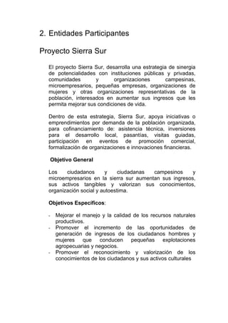 2. Entidades Participantes

Proyecto Sierra Sur

  El proyecto Sierra Sur, desarrolla una estrategia de sinergia
  de potencialidades con instituciones públicas y privadas,
  comunidades        y       organizaciones        campesinas,
  microempresarios, pequeñas empresas, organizaciones de
  mujeres y otras organizaciones representativas de la
  población, interesados en aumentar sus ingresos que les
  permita mejorar sus condiciones de vida.

  Dentro de esta estrategia, Sierra Sur, apoya iniciativas o
  emprendimientos por demanda de la población organizada,
  para cofinanciamiento de: asistencia técnica, inversiones
  para el desarrollo local, pasantías, visitas guiadas,
  participación en eventos de promoción comercial,
  formalización de organizaciones e innovaciones financieras.

      Objetivo General

  Los    ciudadanos       y    ciudadanas campesinos     y
  microempresarios en la sierra sur aumentan sus ingresos,
  sus activos tangibles y valorizan sus conocimientos,
  organización social y autoestima.

  Objetivos Específicos:

  -     Mejorar el manejo y la calidad de los recursos naturales
        productivos.
  -     Promover el incremento de las oportunidades de
        generación de ingresos de los ciudadanos hombres y
        mujeres    que    conducen    pequeñas      explotaciones
        agropecuarias y negocios.
  -     Promover el reconocimiento y valorización de los
        conocimientos de los ciudadanos y sus activos culturales
 