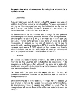 Proyecto Sierra Sur – Inversión en Tecnología de Información y
Comunicación


  - Desarrollo:

Iniciaron labores en abril. Se tienen en total 10 equipos para uso del
público, la señal es exclusiva para la cabina. Para dar a conocer el
servicio se hizo una asamblea con los habitantes, en la cual se
explicó su uso y se definió de común acuerdo el costo del servicio.
No se realizó un curso previo de capacitación.

La administración de las cabinas está a cargo de una persona
contratada por el municipio, quien es docente y vive en la población.
El valor por hora es de S $ 1.0 y el promedio de recaudo son $15
soles/día. Tienen señal privada lo que tiene un costo de S $930
mensuales. El recaudo no ha sido el esperado por lo que la
administración municipal subsidia un 35% el servicio. El costo total
mensual es de aprox. $ 2180 soles/mes. Las cuentas que tiene la
alcaldía indican que es muy difícil dejar el subsidio, pero que el
servicio que presta a la comunidad justifica la inversión.

  - Usuarios:

El servicio se presta de lunes a viernes, de 12:00 a 8:00 pm, la
mayoría de los usuarios son estudiantes de segundaria y de
educación a distancia, no hay utilización por parte de la población
adulta, con excepción de los docentes y los funcionarios de la salud
que hacen amplio uso de este.

Se tiene restricción para uso de juegos de max. ½ hora. El
promedio de usuarios diario es de 30 personas, con un uso de ½
hora generalmente.

El único Internet es el de las cabinas, el colegio no tiene acceso, ya
que ampliar el número de equipos implicaría una señal más lenta.
La municipalidad tiene 2 equipos que utilizan la señal. Para la
municipalidad el uso de Internet ha sido muy importante para su
gestión.
 