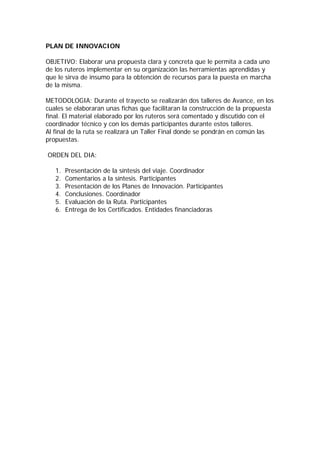 PLAN DE INNOVACION

OBJETIVO: Elaborar una propuesta clara y concreta que le permita a cada uno
de los ruteros implementar en su organización las herramientas aprendidas y
que le sirva de insumo para la obtención de recursos para la puesta en marcha
de la misma.

METODOLOGIA: Durante el trayecto se realizarán dos talleres de Avance, en los
cuales se elaboraran unas fichas que facilitaran la construcción de la propuesta
final. El material elaborado por los ruteros será comentado y discutido con el
coordinador técnico y con los demás participantes durante estos talleres.
Al final de la ruta se realizará un Taller Final donde se pondrán en común las
propuestas.

ORDEN DEL DIA:

   1.   Presentación de la síntesis del viaje. Coordinador
   2.   Comentarios a la síntesis. Participantes
   3.   Presentación de los Planes de Innovación. Participantes
   4.   Conclusiones. Coordinador
   5.   Evaluación de la Ruta. Participantes
   6.   Entrega de los Certificados. Entidades financiadoras
 