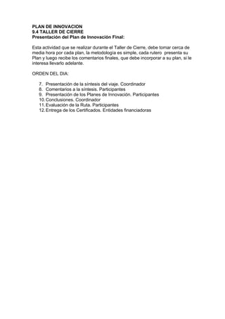 PLAN DE INNOVACION
9.4 TALLER DE CIERRE
Presentación del Plan de Innovación Final:

Esta actividad que se realizar durante el Taller de Cierre, debe tomar cerca de
media hora por cada plan, la metodología es simple, cada rutero presenta su
Plan y luego recibe los comentarios finales, que debe incorporar a su plan, si le
interesa llevarlo adelante.

ORDEN DEL DIA:

   7. Presentación de la síntesis del viaje. Coordinador
   8. Comentarios a la síntesis. Participantes
   9. Presentación de los Planes de Innovación. Participantes
   10. Conclusiones. Coordinador
   11. Evaluación de la Ruta. Participantes
   12. Entrega de los Certificados. Entidades financiadoras
 