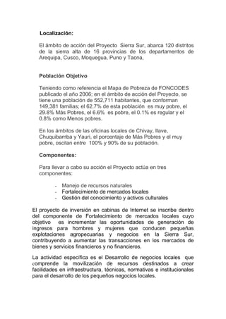 Localización:

  El ámbito de acción del Proyecto Sierra Sur, abarca 120 distritos
  de la sierra alta de 16 provincias de los departamentos de
  Arequipa, Cusco, Moquegua, Puno y Tacna,


  Población Objetivo

  Teniendo como referencia el Mapa de Pobreza de FONCODES
  publicado el año 2006; en el ámbito de acción del Proyecto, se
  tiene una población de 552,711 habitantes, que conforman
  149,381 familias; el 62.7% de esta población es muy pobre, el
  29.8% Más Pobres, el 6.6% es pobre, el 0.1% es regular y el
  0.8% como Menos pobres.

  En los ámbitos de las oficinas locales de Chivay, Ilave,
  Chuquibamba y Yauri, el porcentaje de Más Pobres y el muy
  pobre, oscilan entre 100% y 90% de su población.

  Componentes:

  Para llevar a cabo su acción el Proyecto actúa en tres
  componentes:

         -   Manejo de recursos naturales
         -   Fortalecimiento de mercados locales
         -   Gestión del conocimiento y activos culturales

El proyecto de inversión en cabinas de Internet se inscribe dentro
del componente de Fortalecimiento de mercados locales cuyo
objetivo es incrementar las oportunidades de generación de
ingresos para hombres y mujeres que conducen pequeñas
explotaciones agropecuarias y negocios en la Sierra Sur,
contribuyendo a aumentar las transacciones en los mercados de
bienes y servicios financieros y no financieros.

La actividad específica es el Desarrollo de negocios locales que
comprende la movilización de recursos destinados a crear
facilidades en infraestructura, técnicas, normativas e institucionales
para el desarrollo de los pequeños negocios locales.
 