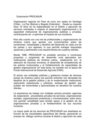Corporación PROCASUR

Organización regional sin fines de lucro con sedes en Santiago
(Chile) , La Paz (Bolivia) y Bogotá (Colombia) ; Desde su creación
hace 10 años se ha especializado en el diseño y ejecución de
servicios orientados a mejorar el desempeño organizacional y la
capacidad institucional de organizaciones públicas y privadas,
contribuyendo así a optimizar el impacto de sus iniciativas.

Para ello cuenta con una red de profesionales y organizaciones de
América Latina que aportan sus conocimientos sobre las
condiciones, necesidades y desafíos del desarrollo en cada uno de
los países y sus regiones, lo que permite entregar respuestas
oportunas y pertinentes a los requerimientos de nuestros clientes.

Desde 1996, PROCASUR ha prestado servicios a numerosos
proyectos y programas de desarrollo rural ejecutados por
instituciones públicas de América Latina, colaborando con la
selección de recursos humanos, el desarrollo de competencias de
los actores involucrados y el fortalecimiento de capacidades de
gestión organizacional. En esta tarea, ha contado con el apoyo del
Fondo Internacional de Desarrollo Agrícola (FIDA).

El actuar con entidades públicas y gobiernos locales de diversos
países de América Latina nos permite enfrentar con idoneidad los
desafíos de la gestión pública y de la modernización institucional,
capturando experiencias y prácticas exitosas de gestión que
pueden ser transmitidas y aprovechadas en beneficio de nuestros
clientes.

La experiencia de trabajo con múltiples actores privados -agencias
de cooperación, proveedores privados de servicios, organizaciones
sociales, organizaciones productivas y microempresas, entre otros-
nos permite versatilidad para brindar apoyo a la gestión de las
organizaciones privadas y al fortalecimiento de sus recursos
humanos.

La mayor parte de los servicios de PROCASUR son diseñados en
función de las necesidades específicas del cliente, generando un
proceso de diálogo continuo durante el diseño y ejecución de cada
 