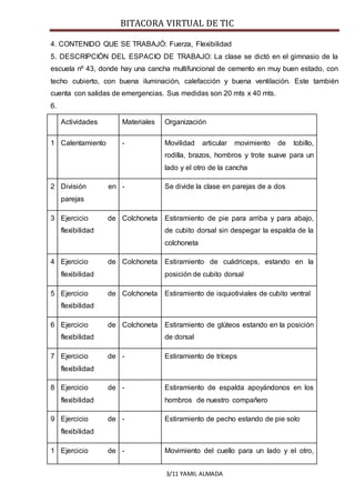 BITACORA VIRTUAL DE TIC
3/11 YAMIL ALMADA
4. CONTENIDO QUE SE TRABAJÓ: Fuerza, Flexibilidad
5. DESCRIPCIÓN DEL ESPACIO DE TRABAJO: La clase se dictó en el gimnasio de la
escuela nº 43, donde hay una cancha multifuncional de cemento en muy buen estado, con
techo cubierto, con buena iluminación, calefacción y buena ventilación. Este también
cuenta con salidas de emergencias. Sus medidas son 20 mts x 40 mts.
6.
Actividades Materiales Organización
1 Calentamiento - Movilidad articular movimiento de tobillo,
rodilla, brazos, hombros y trote suave para un
lado y el otro de la cancha
2 División en
parejas
- Se divide la clase en parejas de a dos
3 Ejercicio de
flexibilidad
Colchoneta Estiramiento de pie para arriba y para abajo,
de cubito dorsal sin despegar la espalda de la
colchoneta
4 Ejercicio de
flexibilidad
Colchoneta Estiramiento de cuádriceps, estando en la
posición de cubito dorsal
5 Ejercicio de
flexibilidad
Colchoneta Estiramiento de isquiotiviales de cubito ventral
6 Ejercicio de
flexibilidad
Colchoneta Estiramiento de glúteos estando en la posición
de dorsal
7 Ejercicio de
flexibilidad
- Estiramiento de tríceps
8 Ejercicio de
flexibilidad
- Estiramiento de espalda apoyándonos en los
hombros de nuestro compañero
9 Ejercicio de
flexibilidad
- Estiramiento de pecho estando de pie solo
1 Ejercicio de - Movimiento del cuello para un lado y el otro,
 