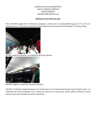 LICENCIATURA EN EDUCACIÓN FÍSICA
                                            “VIAJE A CUERNAVA, MORELOS”
                                                  CUARTO SEMESTRE
                                             SEGUNDO AÑO GRADOS A y B

                                         MIERCOLES 23 DE MAYO DEL 2012.

5:00 a 6:00 AM. Llegada de los Profesores encargados y alumnos de los correspondientes grupos (2° “A y B”) a las
instalaciones de la “Licenciatura en Educación Física del Benemérito Instituto Normal del Estado” en Puebla, Puebla.




6:00 AM. Salida de autobuses a la ciudad de Cuernavaca, Morelos.




9:00 AM. Llegada a la ciudad de Cuernavaca, Morelos.

9:50 AM. A 11:00 AM. Llegada (retrasada) a las instalaciones de la “Escuela Privada Normal Superior Benito Juárez” a la
celebración del día del estudiante que se festeja ese mismo día en Cuernavaca, donde pudimos disfrutar de varios
eventos y concursos realizados por ambas instituciones.
 