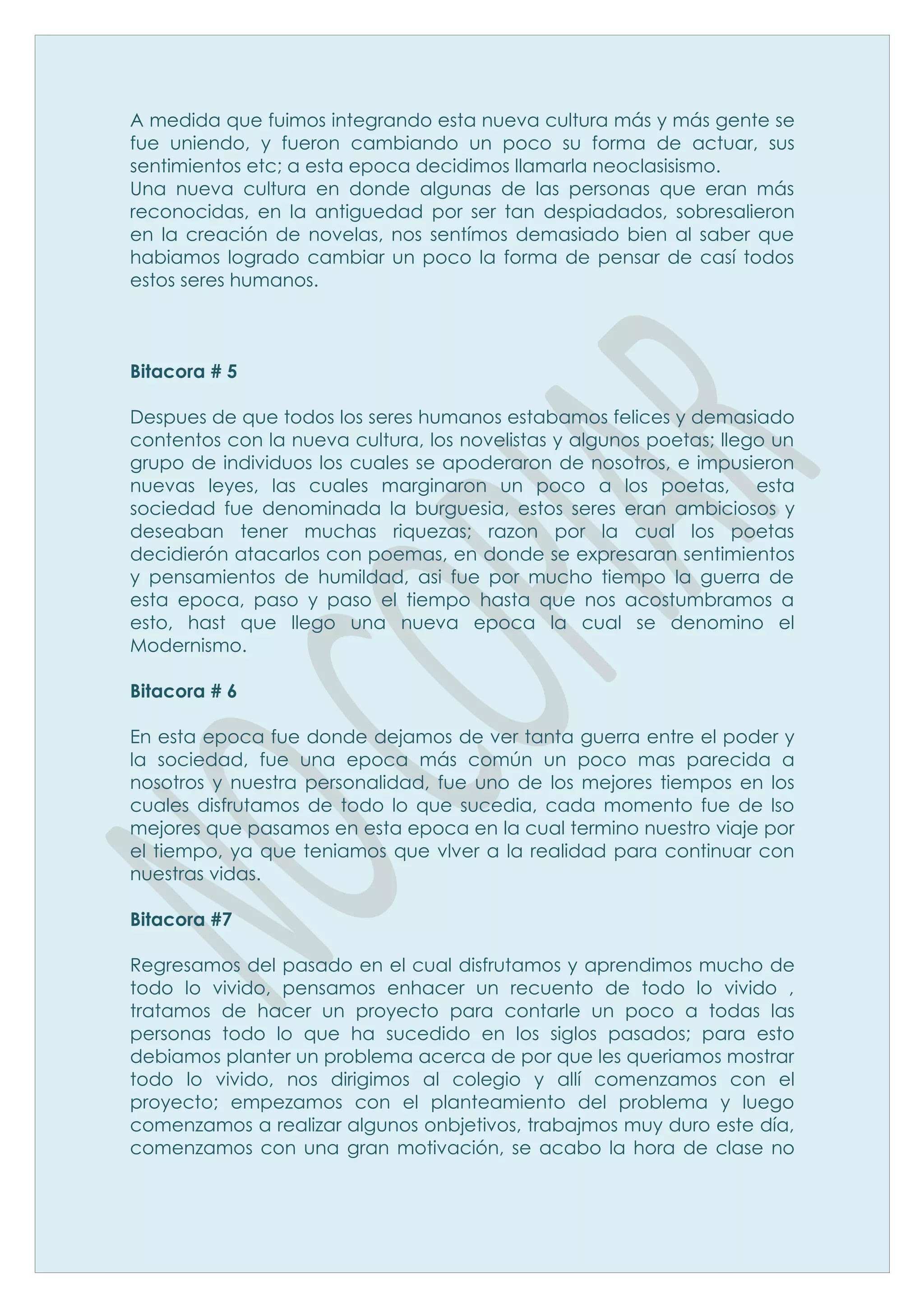 A medida que fuimos integrando esta nueva cultura más y más gente se
fue uniendo, y fueron cambiando un poco su forma de actuar, sus
sentimientos etc; a esta epoca decidimos llamarla neoclasisismo.
Una nueva cultura en donde algunas de las personas que eran más
reconocidas, en la antiguedad por ser tan despiadados, sobresalieron
en la creación de novelas, nos sentímos demasiado bien al saber que
habiamos logrado cambiar un poco la forma de pensar de casí todos
estos seres humanos.



Bitacora # 5

Despues de que todos los seres humanos estabamos felices y demasiado
contentos con la nueva cultura, los novelistas y algunos poetas; llego un
grupo de individuos los cuales se apoderaron de nosotros, e impusieron
nuevas leyes, las cuales marginaron un poco a los poetas, esta
sociedad fue denominada la burguesia, estos seres eran ambiciosos y
deseaban tener muchas riquezas; razon por la cual los poetas
decidierón atacarlos con poemas, en donde se expresaran sentimientos
y pensamientos de humildad, asi fue por mucho tiempo la guerra de
esta epoca, paso y paso el tiempo hasta que nos acostumbramos a
esto, hast que llego una nueva epoca la cual se denomino el
Modernismo.

Bitacora # 6

En esta epoca fue donde dejamos de ver tanta guerra entre el poder y
la sociedad, fue una epoca más común un poco mas parecida a
nosotros y nuestra personalidad, fue uno de los mejores tiempos en los
cuales disfrutamos de todo lo que sucedia, cada momento fue de lso
mejores que pasamos en esta epoca en la cual termino nuestro viaje por
el tiempo, ya que teniamos que vlver a la realidad para continuar con
nuestras vidas.

Bitacora #7

Regresamos del pasado en el cual disfrutamos y aprendimos mucho de
todo lo vivido, pensamos enhacer un recuento de todo lo vivido ,
tratamos de hacer un proyecto para contarle un poco a todas las
personas todo lo que ha sucedido en los siglos pasados; para esto
debiamos planter un problema acerca de por que les queriamos mostrar
todo lo vivido, nos dirigimos al colegio y allí comenzamos con el
proyecto; empezamos con el planteamiento del problema y luego
comenzamos a realizar algunos onbjetivos, trabajmos muy duro este día,
comenzamos con una gran motivación, se acabo la hora de clase no
 