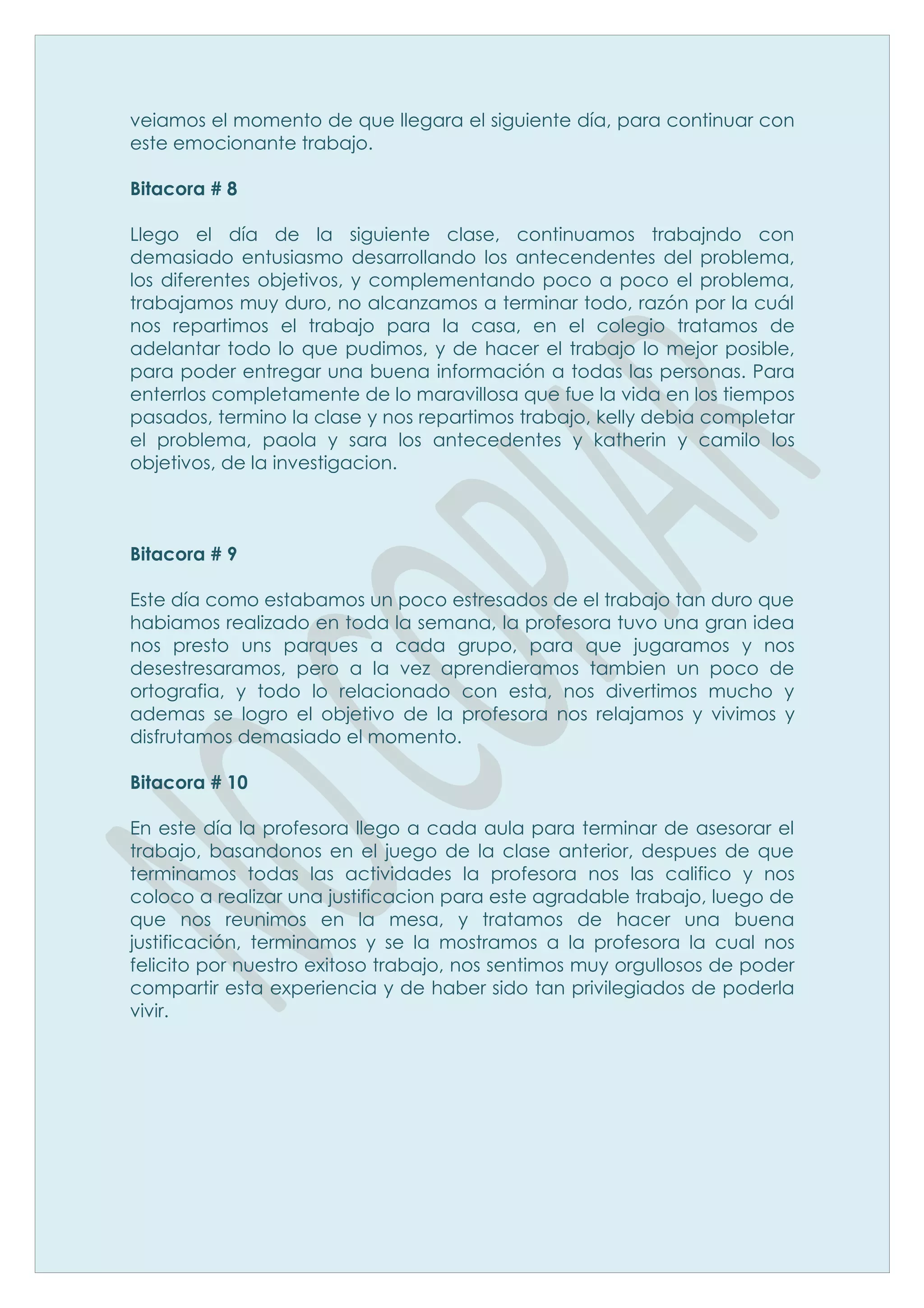 veiamos el momento de que llegara el siguiente día, para continuar con
este emocionante trabajo.

Bitacora # 8

Llego el día de la siguiente clase, continuamos trabajndo con
demasiado entusiasmo desarrollando los antecendentes del problema,
los diferentes objetivos, y complementando poco a poco el problema,
trabajamos muy duro, no alcanzamos a terminar todo, razón por la cuál
nos repartimos el trabajo para la casa, en el colegio tratamos de
adelantar todo lo que pudimos, y de hacer el trabajo lo mejor posible,
para poder entregar una buena información a todas las personas. Para
enterrlos completamente de lo maravillosa que fue la vida en los tiempos
pasados, termino la clase y nos repartimos trabajo, kelly debia completar
el problema, paola y sara los antecedentes y katherin y camilo los
objetivos, de la investigacion.



Bitacora # 9

Este día como estabamos un poco estresados de el trabajo tan duro que
habiamos realizado en toda la semana, la profesora tuvo una gran idea
nos presto uns parques a cada grupo, para que jugaramos y nos
desestresaramos, pero a la vez aprendieramos tambien un poco de
ortografia, y todo lo relacionado con esta, nos divertimos mucho y
ademas se logro el objetivo de la profesora nos relajamos y vivimos y
disfrutamos demasiado el momento.

Bitacora # 10

En este día la profesora llego a cada aula para terminar de asesorar el
trabajo, basandonos en el juego de la clase anterior, despues de que
terminamos todas las actividades la profesora nos las califico y nos
coloco a realizar una justificacion para este agradable trabajo, luego de
que nos reunimos en la mesa, y tratamos de hacer una buena
justificación, terminamos y se la mostramos a la profesora la cual nos
felicito por nuestro exitoso trabajo, nos sentimos muy orgullosos de poder
compartir esta experiencia y de haber sido tan privilegiados de poderla
vivir.
 
