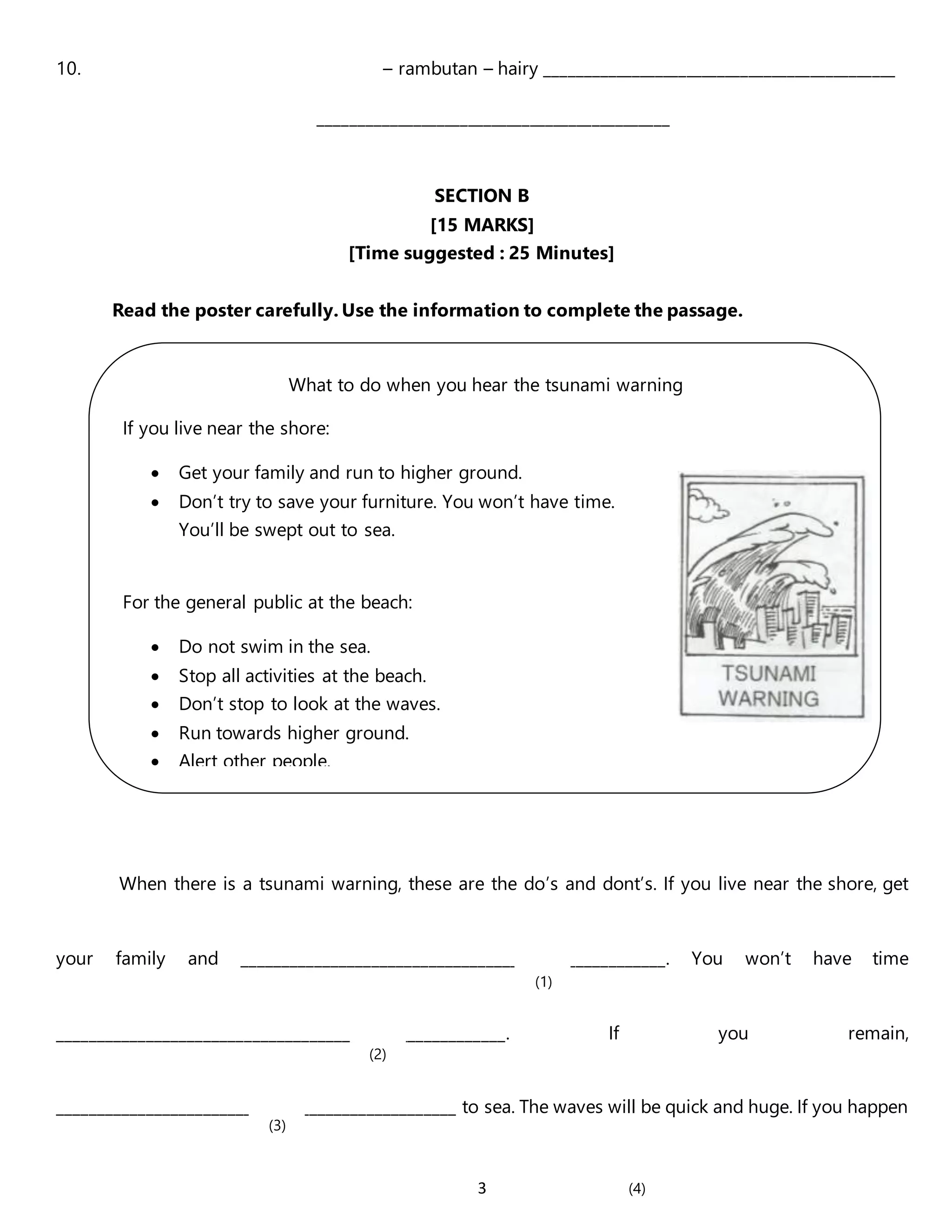 3
10. – rambutan – hairy _____________________________________________
_____________________________________________
SECTION B
[15 MARKS]
[Time suggested : 25 Minutes]
Read the poster carefully. Use the information to complete the passage.
When there is a tsunami warning, these are the do’s and dont’s. If you live near the shore, get
your family and ____________________________________________________. You won’t have time
_______________________________________________________. If you remain,
_________________________________________________ to sea. The waves will be quick and huge. If you happen
What to do when you hear the tsunami warning
If you live near the shore:
 Get your family and run to higher ground.
 Don’t try to save your furniture. You won’t have time.
You’ll be swept out to sea.
For the general public at the beach:
 Do not swim in the sea.
 Stop all activities at the beach.
 Don’t stop to look at the waves.
 Run towards higher ground.
 Alert other people.
(1)
(2)
(3)
(4)
 