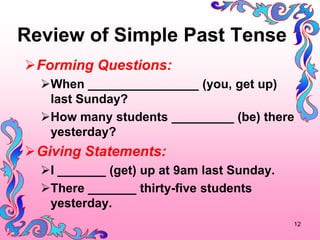 Review of Simple Past Tense
?Forming Questions:
  ?When ________________ (you, get up)
   last Sunday?
  ?How many students _________ (be) there
   yesterday?
?Giving Statements:
  ?I _______ (get) up at 9am last Sunday.
  ?There _______ thirty-five students
   yesterday.
                                            12
 