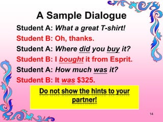 A Sample Dialogue
Student A: What a great T-shirt!
Student B: Oh, thanks.
Student A: Where did you buy it?
Student B: I bought it from Esprit.
Student A: How much was it?
Student B: It was $325.
      Do not show the hints to your
                partner!
                                      14
 