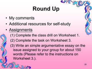 Round Up
? My comments
? Additional resources for self-study
? Assignments
  (1) Complete the class drill on Worksheet 1.
  (2) Complete the task on Worksheet 3.
  (3) Write an simple argumentative essay on the
    issue assigned to your group for about 150
    words (Please refer to the instructions on
    Worksheet 3.).
                                               20
 