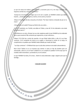 un par de ramas de madera, para poder ir y cocinarlos para mí y mis hijos. Después que
hayamos comido eso, nosotros moriremos."
Aunque las circunstancias te digan que no te van a ayudar, ya YAHWEH ordenó que deben
hacerlo... ¿O decides entregarlo y creerle, o te lo comes y mueres?
1Reyes 17:11 Según ella iba a buscarla, él la llamó: "Por favor tráeme un bocado de pan en tu
mano."
Porqué Elías se lo pidió? Porque ya Elohim dio una orden...

¿

1Ki 17:9 "Levántate, ve a Tzarfat, una aldea en Tzidon, y vive allí. Yo he ordenado a una viuda
allí proveer para ti."
La confianza es un acto, ¿Porqué nos va a dar vergüenza pedir lo que YAHWEH ya ha ordenado
que es para nosotros? Me conocerás por experiencia, no por referencia...
1Reyes 17:15 Ella fue y actuó de acuerdo a lo que Eliyah había dicho, y ella, él y sus hijos
comieron. 16 El recipiente de harina no se agotó, ni disminuyó el aceite en la vasija, en
cumplimiento a la palabra que YAHWEH había hablado por medio de Eliyah.
"sus hijos comieron" = El Midrash dice que no solo ellos comieron sino toda la descendencia..
Num 23:19 "Elohim no es un humano que miente ni como un hijo de hombre para ser
amenazado. ¿Dirá El y no lo hará? ¿Hablará El y no cumplirá Su palabra? 20 He aquí que he
recibido orden de bendecir; yo bendeciré y no me volveré.
Lo que YAHWEH ha dicho, Él lo hará... Elohim le está ordenando a algo o alguien para que te
bendiga...

SHALOM ALEIJEM!

¡
¡

 